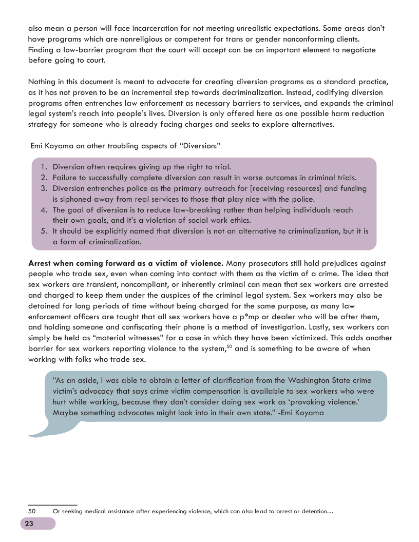 also mean a person will face incarceration for not meeting unrealistic expectations. Some areas don’t have programs which are nonreligious or competent for frans or gender nonconforming clients. Finding @ low-barrier program that the court will accept can be an important element fo negotiate before going fo court.  Nothing in this document is meant fo advocate for creating diversion programs as a standard practice, as it has not proven to be an incremental step fowards decriminalization. Instead, codifying programs often entrenches law enforcement as necessary barriers fo services, and expands the cri legal system’s reach info people’s lives. Dive only offered here as one possible harm reduction strategy for someone who is already facing charges and seeks fo explore alternatives.  iversion  al  Emi Koyama on other froubling aspecis of “Diversion:’  1. Diversion often requires giving up the right to fri  2. Failure to successfully complete diversion can result in worse outcomes in criminal tricls.  iversion entrenches police as the primary outreach for [receiving resources] and fu is siphoned away from real services o those that play nice with the police.  4. The goal of diversion is o reduce law-breaking rather than helping individuals reach their own goals, and if’s a violation of social work ethics.  5. It should be explicitly named that diversion is not an alternative fo a form of criminalization.  alization, but it  Arrest when col Many prosecutors still hold prejudices against people who frade sex, even when coming info contact with them as the vi sex workers are fransient, noncompliant, or inherently criminal can mean that sex workers are arrested and charged fo keep them under the auspices of the criminal legal system. Sex workers may also be detained for long periods of fime without being charged for the same purpose, as many law enforcement officers are taught that all sex workers have a p*mp or dealer who will be affer them, and holding someone and confiscating their phone is a method of investigation. Lastly, sex workers can simply be held as “material witnesses” for a case in which they have been victimized. This adds another barrier for sex workers reporting violence fo the system,® and is something fo be aware of when working with folks who frade sex.  m of a crime. The idea that  50 Or secking medical assistance after exps  23  cing violence, which can also lead to arrest or defention... 